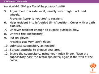 6 Personal Care Skills
Handout 6-2: Giving a Rectal Suppository (cont’d)
5. Adjust bed to a safe level, usually waist high. Lock bed
wheels.
Prevents injury to you and to resident.
6. Help resident into left-sided Sims’ position. Cover with a bath
blanket.
7. Uncover resident enough to expose buttocks only.
8. Unwrap the suppository.
9. Put on gloves.
Protects you from body fluids.
10. Lubricate suppository as needed.
11. Spread buttocks to expose anal area.
12. Insert the suppository, using your index finger. Place the
suppository past the rectal sphincter, against the wall of the
colon.
 