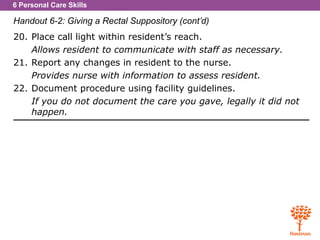 6 Personal Care Skills
Handout 6-2: Giving a Rectal Suppository (cont’d)
20. Place call light within resident’s reach.
Allows resident to communicate with staff as necessary.
21. Report any changes in resident to the nurse.
Provides nurse with information to assess resident.
22. Document procedure using facility guidelines.
If you do not document the care you gave, legally it did not
happen.
 
