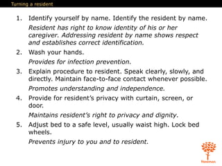 Turning a resident
1. Identify yourself by name. Identify the resident by name.
Resident has right to know identity of his or her
caregiver. Addressing resident by name shows respect
and establishes correct identification.
2. Wash your hands.
Provides for infection prevention.
3. Explain procedure to resident. Speak clearly, slowly, and
directly. Maintain face-to-face contact whenever possible.
Promotes understanding and independence.
4. Provide for resident’s privacy with curtain, screen, or
door.
Maintains resident’s right to privacy and dignity.
5. Adjust bed to a safe level, usually waist high. Lock bed
wheels.
Prevents injury to you and to resident.
 