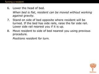 Turning a resident
6. Lower the head of bed.
When bed is flat, resident can be moved without working
against gravity.
7. Stand on side of bed opposite where resident will be
turned. If the bed has side rails, raise the far side rail.
Lower side rail nearest you if it is up.
8. Move resident to side of bed nearest you using previous
procedure.
Positions resident for turn.
 