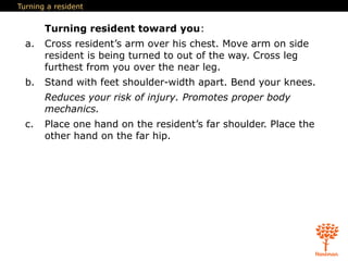 Turning a resident
Turning resident toward you:
a. Cross resident’s arm over his chest. Move arm on side
resident is being turned to out of the way. Cross leg
furthest from you over the near leg.
b. Stand with feet shoulder-width apart. Bend your knees.
Reduces your risk of injury. Promotes proper body
mechanics.
c. Place one hand on the resident’s far shoulder. Place the
other hand on the far hip.
 