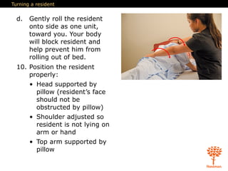 Turning a resident
d. Gently roll the resident
onto side as one unit,
toward you. Your body
will block resident and
help prevent him from
rolling out of bed.
10. Position the resident
properly:
• Head supported by
pillow (resident’s face
should not be
obstructed by pillow)
• Shoulder adjusted so
resident is not lying on
arm or hand
• Top arm supported by
pillow
 