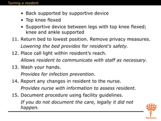 Turning a resident
• Back supported by supportive device
• Top knee flexed
• Supportive device between legs with top knee flexed;
knee and ankle supported
11. Return bed to lowest position. Remove privacy measures.
Lowering the bed provides for resident’s safety.
12. Place call light within resident’s reach.
Allows resident to communicate with staff as necessary.
13. Wash your hands.
Provides for infection prevention.
14. Report any changes in resident to the nurse.
Provides nurse with information to assess resident.
15. Document procedure using facility guidelines.
If you do not document the care, legally it did not
happen.
 