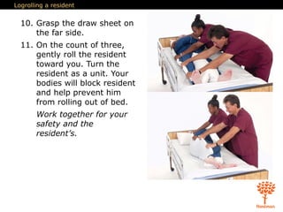Logrolling a resident
10. Grasp the draw sheet on
the far side.
11. On the count of three,
gently roll the resident
toward you. Turn the
resident as a unit. Your
bodies will block resident
and help prevent him
from rolling out of bed.
Work together for your
safety and the
resident’s.
 