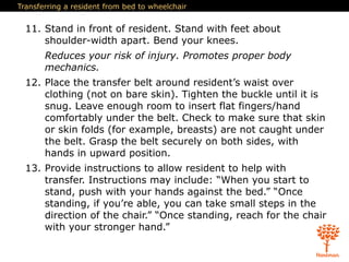 Transferring a resident from bed to wheelchair
11. Stand in front of resident. Stand with feet about
shoulder-width apart. Bend your knees.
Reduces your risk of injury. Promotes proper body
mechanics.
12. Place the transfer belt around resident’s waist over
clothing (not on bare skin). Tighten the buckle until it is
snug. Leave enough room to insert flat fingers/hand
comfortably under the belt. Check to make sure that skin
or skin folds (for example, breasts) are not caught under
the belt. Grasp the belt securely on both sides, with
hands in upward position.
13. Provide instructions to allow resident to help with
transfer. Instructions may include: “When you start to
stand, push with your hands against the bed.” “Once
standing, if you’re able, you can take small steps in the
direction of the chair.” “Once standing, reach for the chair
with your stronger hand.”
 