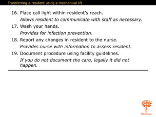 Transferring a resident using a mechanical lift
16. Place call light within resident’s reach.
Allows resident to communicate with staff as necessary.
17. Wash your hands.
Provides for infection prevention.
18. Report any changes in resident to the nurse.
Provides nurse with information to assess resident.
19. Document procedure using facility guidelines.
If you do not document the care, legally it did not
happen.
 