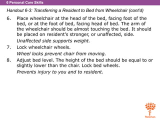 6 Personal Care Skills
Handout 6-3: Transferring a Resident to Bed from Wheelchair (cont’d)
6. Place wheelchair at the head of the bed, facing foot of the
bed, or at the foot of bed, facing head of bed. The arm of
the wheelchair should be almost touching the bed. It should
be placed on resident’s stronger, or unaffected, side.
Unaffected side supports weight.
7. Lock wheelchair wheels.
Wheel locks prevent chair from moving.
8. Adjust bed level. The height of the bed should be equal to or
slightly lower than the chair. Lock bed wheels.
Prevents injury to you and to resident.
 