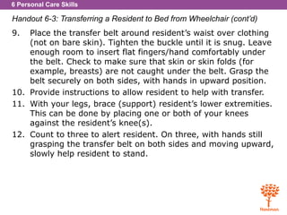 6 Personal Care Skills
Handout 6-3: Transferring a Resident to Bed from Wheelchair (cont’d)
9. Place the transfer belt around resident’s waist over clothing
(not on bare skin). Tighten the buckle until it is snug. Leave
enough room to insert flat fingers/hand comfortably under
the belt. Check to make sure that skin or skin folds (for
example, breasts) are not caught under the belt. Grasp the
belt securely on both sides, with hands in upward position.
10. Provide instructions to allow resident to help with transfer.
11. With your legs, brace (support) resident’s lower extremities.
This can be done by placing one or both of your knees
against the resident’s knee(s).
12. Count to three to alert resident. On three, with hands still
grasping the transfer belt on both sides and moving upward,
slowly help resident to stand.
 