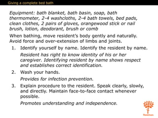 Giving a complete bed bath
Equipment: bath blanket, bath basin, soap, bath
thermometer, 2-4 washcloths, 2-4 bath towels, bed pads,
clean clothes, 2 pairs of gloves, orangewood stick or nail
brush, lotion, deodorant, brush or comb
When bathing, move resident’s body gently and naturally.
Avoid force and over-extension of limbs and joints.
1. Identify yourself by name. Identify the resident by name.
Resident has right to know identity of his or her
caregiver. Identifying resident by name shows respect
and establishes correct identification.
2. Wash your hands.
Provides for infection prevention.
3. Explain procedure to the resident. Speak clearly, slowly,
and directly. Maintain face-to-face contact whenever
possible.
Promotes understanding and independence.
 