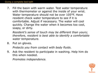 Giving a complete bed bath
7. Fill the basin with warm water. Test water temperature
with thermometer or against the inside of your wrist.
Water temperature should not be over 105°F. Have
resident check water temperature to see if it is
comfortable. Adjust if necessary. The water will cool
quickly. Change the water when it becomes too cool,
soapy, or dirty.
Resident’s sense of touch may be different than yours;
therefore, resident is best able to identify a comfortable
water temperature.
8. Put on gloves.
Protects you from contact with body fluids.
9. Ask the resident to participate in washing. Help him do
this when needed.
Promotes independence.
 