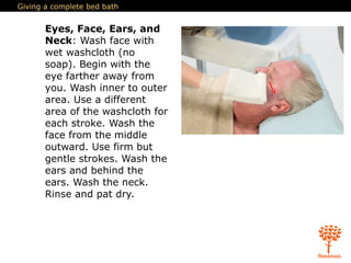 Giving a complete bed bath
Eyes, Face, Ears, and
Neck: Wash face with
wet washcloth (no
soap). Begin with the
eye farther away from
you. Wash inner to outer
area. Use a different
area of the washcloth for
each stroke. Wash the
face from the middle
outward. Use firm but
gentle strokes. Wash the
ears and behind the
ears. Wash the neck.
Rinse and pat dry.
 