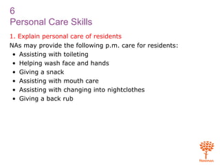 6
Personal Care Skills
1. Explain personal care of residents
NAs may provide the following p.m. care for residents:
• Assisting with toileting
• Helping wash face and hands
• Giving a snack
• Assisting with mouth care
• Assisting with changing into nightclothes
• Giving a back rub
 