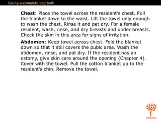 Giving a complete bed bath
Chest: Place the towel across the resident’s chest. Pull
the blanket down to the waist. Lift the towel only enough
to wash the chest. Rinse it and pat dry. For a female
resident, wash, rinse, and dry breasts and under breasts.
Check the skin in this area for signs of irritation.
Abdomen: Keep towel across chest. Fold the blanket
down so that it still covers the pubic area. Wash the
abdomen, rinse, and pat dry. If the resident has an
ostomy, give skin care around the opening (Chapter 4).
Cover with the towel. Pull the cotton blanket up to the
resident’s chin. Remove the towel.
 