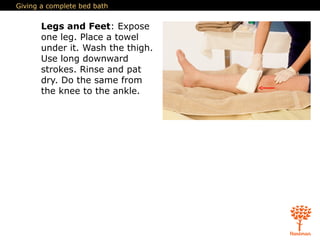 Giving a complete bed bath
Legs and Feet: Expose
one leg. Place a towel
under it. Wash the thigh.
Use long downward
strokes. Rinse and pat
dry. Do the same from
the knee to the ankle.
 