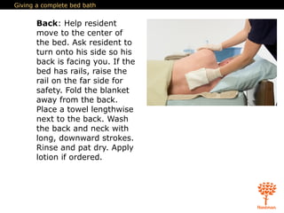 Giving a complete bed bath
Back: Help resident
move to the center of
the bed. Ask resident to
turn onto his side so his
back is facing you. If the
bed has rails, raise the
rail on the far side for
safety. Fold the blanket
away from the back.
Place a towel lengthwise
next to the back. Wash
the back and neck with
long, downward strokes.
Rinse and pat dry. Apply
lotion if ordered.
 