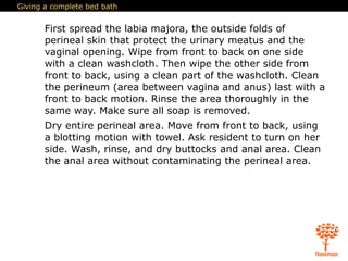 Giving a complete bed bath
First spread the labia majora, the outside folds of
perineal skin that protect the urinary meatus and the
vaginal opening. Wipe from front to back on one side
with a clean washcloth. Then wipe the other side from
front to back, using a clean part of the washcloth. Clean
the perineum (area between vagina and anus) last with a
front to back motion. Rinse the area thoroughly in the
same way. Make sure all soap is removed.
Dry entire perineal area. Move from front to back, using
a blotting motion with towel. Ask resident to turn on her
side. Wash, rinse, and dry buttocks and anal area. Clean
the anal area without contaminating the perineal area.
 