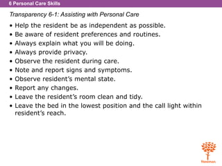 6 Personal Care Skills
Transparency 6-1: Assisting with Personal Care
• Help the resident be as independent as possible.
• Be aware of resident preferences and routines.
• Always explain what you will be doing.
• Always provide privacy.
• Observe the resident during care.
• Note and report signs and symptoms.
• Observe resident’s mental state.
• Report any changes.
• Leave the resident’s room clean and tidy.
• Leave the bed in the lowest position and the call light within
resident’s reach.
 