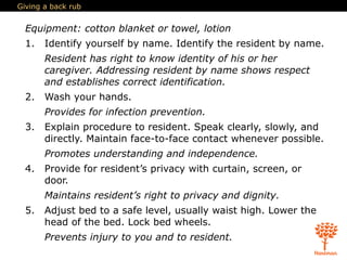 Giving a back rub
Equipment: cotton blanket or towel, lotion
1. Identify yourself by name. Identify the resident by name.
Resident has right to know identity of his or her
caregiver. Addressing resident by name shows respect
and establishes correct identification.
2. Wash your hands.
Provides for infection prevention.
3. Explain procedure to resident. Speak clearly, slowly, and
directly. Maintain face-to-face contact whenever possible.
Promotes understanding and independence.
4. Provide for resident’s privacy with curtain, screen, or
door.
Maintains resident’s right to privacy and dignity.
5. Adjust bed to a safe level, usually waist high. Lower the
head of the bed. Lock bed wheels.
Prevents injury to you and to resident.
 