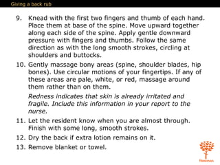 Giving a back rub
9. Knead with the first two fingers and thumb of each hand.
Place them at base of the spine. Move upward together
along each side of the spine. Apply gentle downward
pressure with fingers and thumbs. Follow the same
direction as with the long smooth strokes, circling at
shoulders and buttocks.
10. Gently massage bony areas (spine, shoulder blades, hip
bones). Use circular motions of your fingertips. If any of
these areas are pale, white, or red, massage around
them rather than on them.
Redness indicates that skin is already irritated and
fragile. Include this information in your report to the
nurse.
11. Let the resident know when you are almost through.
Finish with some long, smooth strokes.
12. Dry the back if extra lotion remains on it.
13. Remove blanket or towel.
 