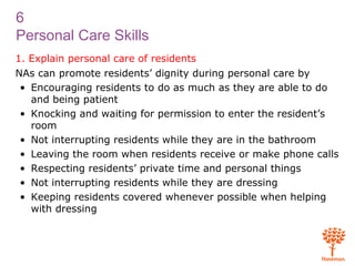 6
Personal Care Skills
1. Explain personal care of residents
NAs can promote residents’ dignity during personal care by
• Encouraging residents to do as much as they are able to do
and being patient
• Knocking and waiting for permission to enter the resident’s
room
• Not interrupting residents while they are in the bathroom
• Leaving the room when residents receive or make phone calls
• Respecting residents’ private time and personal things
• Not interrupting residents while they are dressing
• Keeping residents covered whenever possible when helping
with dressing
 