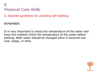 6
Personal Care Skills
3. Describe guidelines for assisting with bathing
REMEMBER:
It is very important to check the temperature of the water and
have the resident check the temperature of the water before
bathing. Bath water should be changed when it becomes too
cool, soapy, or dirty.
 