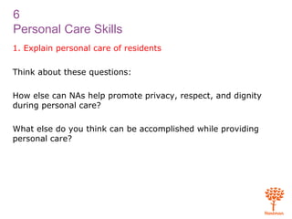 6
Personal Care Skills
1. Explain personal care of residents
Think about these questions:
How else can NAs help promote privacy, respect, and dignity
during personal care?
What else do you think can be accomplished while providing
personal care?
 
