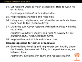 Giving a shower or a tub bath
14. Let resident wash as much as possible. Help to wash his
or her face.
Encourages resident to be independent.
15. Help resident shampoo and rinse hair.
16. Using soap, help to wash and rinse the entire body. Move
from head to toe (clean to dirty).
17. Drain the tub. Cover resident with bath blanket while the
tub drains.
Maintains resident’s dignity and right to privacy by not
exposing body. Keeps resident warm.
18. Help resident out of tub and onto a chair.
Remaining steps for either procedure:
19. Give resident towel(s) and help to pat dry. Pat dry under
the breasts, between skin folds, in the perineal area, and
between toes.
Patting dry prevents skin tears and reduces chafing.
 