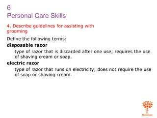 6
Personal Care Skills
4. Describe guidelines for assisting with
grooming
Define the following terms:
disposable razor
type of razor that is discarded after one use; requires the use
of shaving cream or soap.
electric razor
type of razor that runs on electricity; does not require the use
of soap or shaving cream.
 