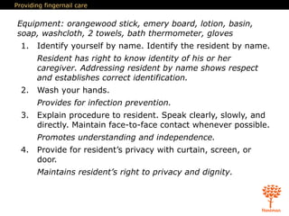 Providing fingernail care
Equipment: orangewood stick, emery board, lotion, basin,
soap, washcloth, 2 towels, bath thermometer, gloves
1. Identify yourself by name. Identify the resident by name.
Resident has right to know identity of his or her
caregiver. Addressing resident by name shows respect
and establishes correct identification.
2. Wash your hands.
Provides for infection prevention.
3. Explain procedure to resident. Speak clearly, slowly, and
directly. Maintain face-to-face contact whenever possible.
Promotes understanding and independence.
4. Provide for resident’s privacy with curtain, screen, or
door.
Maintains resident’s right to privacy and dignity.
 
