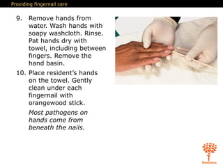 Providing fingernail care
9. Remove hands from
water. Wash hands with
soapy washcloth. Rinse.
Pat hands dry with
towel, including between
fingers. Remove the
hand basin.
10. Place resident’s hands
on the towel. Gently
clean under each
fingernail with
orangewood stick.
Most pathogens on
hands come from
beneath the nails.
 