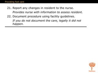 Providing foot care
21. Report any changes in resident to the nurse.
Provides nurse with information to assess resident.
22. Document procedure using facility guidelines.
If you do not document the care, legally it did not
happen.
 
