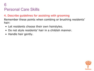 6
Personal Care Skills
4. Describe guidelines for assisting with grooming
Remember these points when combing or brushing residents’
hair:
• Let residents choose their own hairstyles.
• Do not style residents’ hair in a childish manner.
• Handle hair gently.
 