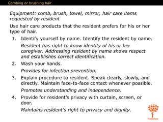 Combing or brushing hair
Equipment: comb, brush, towel, mirror, hair care items
requested by resident
Use hair care products that the resident prefers for his or her
type of hair.
1. Identify yourself by name. Identify the resident by name.
Resident has right to know identity of his or her
caregiver. Addressing resident by name shows respect
and establishes correct identification.
2. Wash your hands.
Provides for infection prevention.
3. Explain procedure to resident. Speak clearly, slowly, and
directly. Maintain face-to-face contact whenever possible.
Promotes understanding and independence.
4. Provide for resident’s privacy with curtain, screen, or
door.
Maintains resident’s right to privacy and dignity.
 
