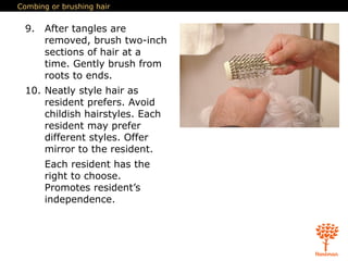 Combing or brushing hair
9. After tangles are
removed, brush two-inch
sections of hair at a
time. Gently brush from
roots to ends.
10. Neatly style hair as
resident prefers. Avoid
childish hairstyles. Each
resident may prefer
different styles. Offer
mirror to the resident.
Each resident has the
right to choose.
Promotes resident’s
independence.
 