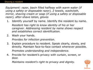 Shaving a resident
Equipment: razor, basin filled halfway with warm water (if
using a safety or disposable razor), 2 towels, washcloth,
mirror, shaving cream or soap (if using a safety or disposable
razor), after-shave lotion, gloves
1. Identify yourself by name. Identify the resident by name.
Resident has right to know identity of his or her
caregiver. Addressing resident by name shows respect
and establishes correct identification.
2. Wash your hands.
Provides for infection prevention.
3. Explain procedure to resident. Speak clearly, slowly, and
directly. Maintain face-to-face contact whenever possible.
Promotes understanding and independence.
4. Provide for resident’s privacy with curtain, screen, or
door.
Maintains resident’s right to privacy and dignity.
 