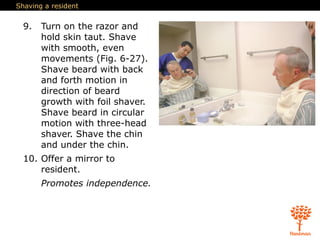 Shaving a resident
9. Turn on the razor and
hold skin taut. Shave
with smooth, even
movements (Fig. 6-27).
Shave beard with back
and forth motion in
direction of beard
growth with foil shaver.
Shave beard in circular
motion with three-head
shaver. Shave the chin
and under the chin.
10. Offer a mirror to
resident.
Promotes independence.
 