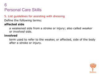 6
Personal Care Skills
5. List guidelines for assisting with dressing
Define the following terms:
affected side
a weakened side from a stroke or injury; also called weaker
or involved side.
involved
term used to refer to the weaker, or affected, side of the body
after a stroke or injury.
 