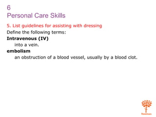 6
Personal Care Skills
5. List guidelines for assisting with dressing
Define the following terms:
Intravenous (IV)
into a vein.
embolism
an obstruction of a blood vessel, usually by a blood clot.
 