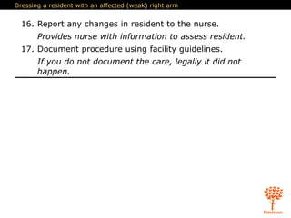 Dressing a resident with an affected (weak) right arm
16. Report any changes in resident to the nurse.
Provides nurse with information to assess resident.
17. Document procedure using facility guidelines.
If you do not document the care, legally it did not
happen.
 