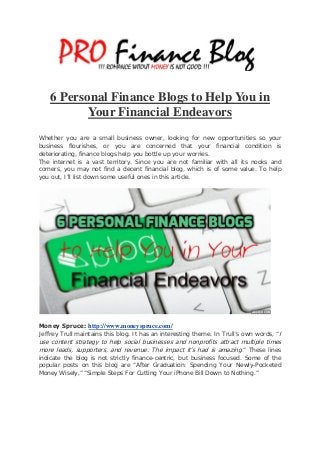 6 Personal Finance Blogs to Help You in
Your Financial Endeavors
Whether you are a small business owner, looking for new opportunities so your
business flourishes, or you are concerned that your financial condition is
deteriorating, finance blogs help you bottle up your worries.
The internet is a vast territory. Since you are not familiar with all its nooks and
corners, you may not find a decent financial blog, which is of some value. To help
you out, I’ll list down some useful ones in this article.
Money Spruce: http://www.moneyspruce.com/
Jeffrey Trull maintains this blog. It has an interesting theme. In Trull’s own words, “I
use content strategy to help social businesses and nonprofits attract multiple times
more leads, supporters, and revenue. The impact it’s had is amazing.” These lines
indicate the blog is not strictly finance-centric, but business focused. Some of the
popular posts on this blog are “After Graduation: Spending Your Newly-Pocketed
Money Wisely,” “Simple Steps For Cutting Your iPhone Bill Down to Nothing.”
 