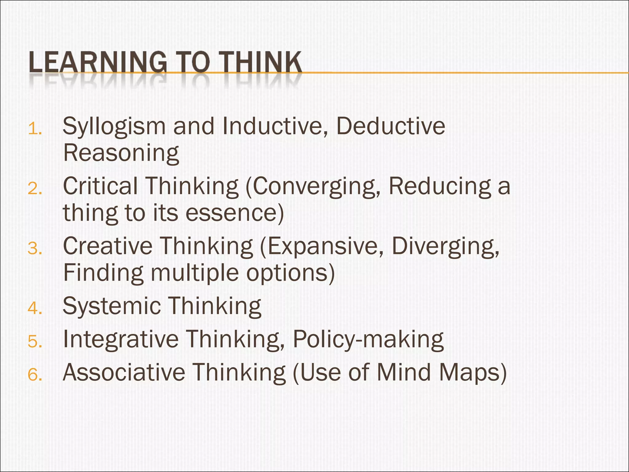Syllogism and Inductive, Deductive Reasoning Critical Thinking (Converging, Reducing a thing to its essence) Creative Thinking (Expansive, Diverging, Finding multiple options) Systemic Thinking Integrative Thinking, Policy-making Associative Thinking (Use of Mind Maps) 