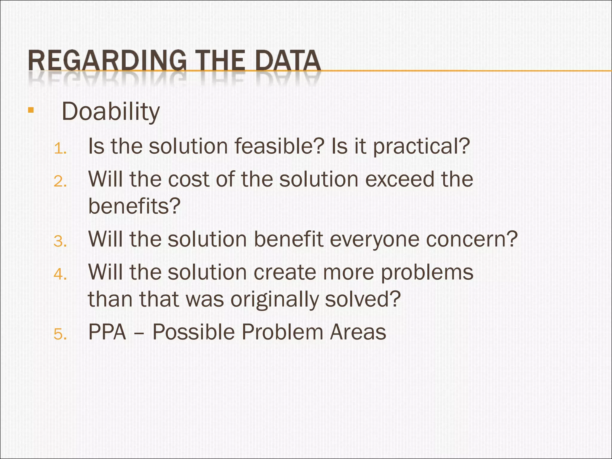 Doability Is the solution feasible? Is it practical? Will the cost of the solution exceed the benefits?  Will the solution benefit everyone concern? Will the solution create more problems than that was originally solved? PPA – Possible Problem Areas 