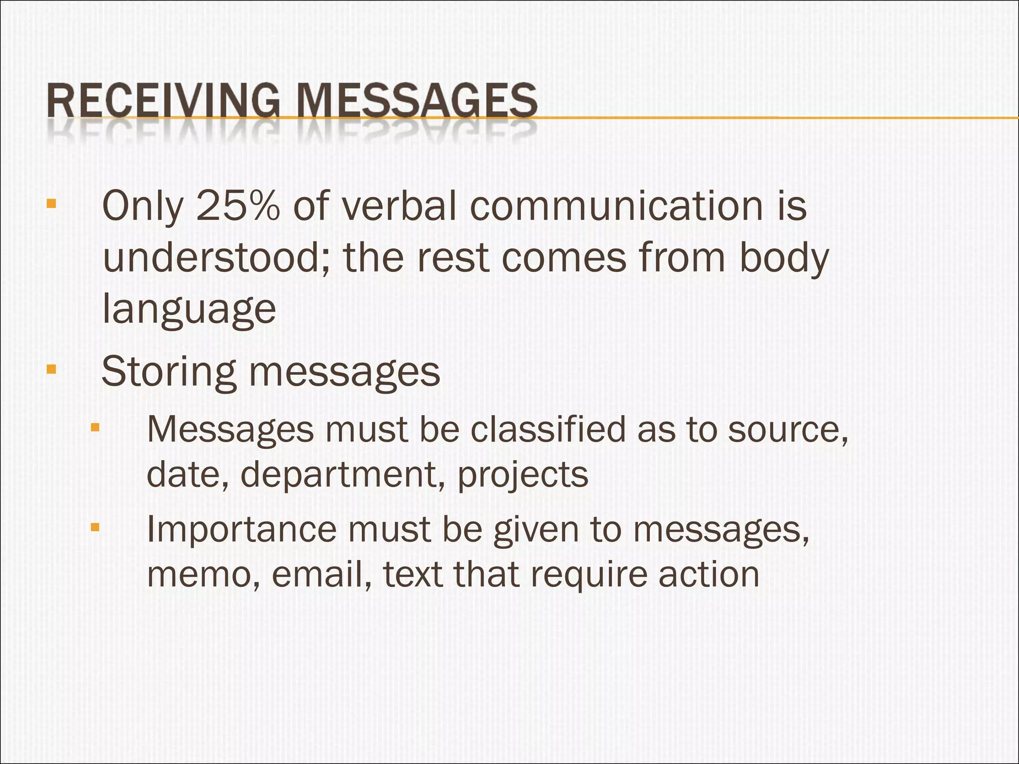 Only 25% of verbal communication is understood; the rest comes from body language Storing messages Messages must be classified as to source, date, department, projects Importance must be given to messages, memo, email, text that require action 