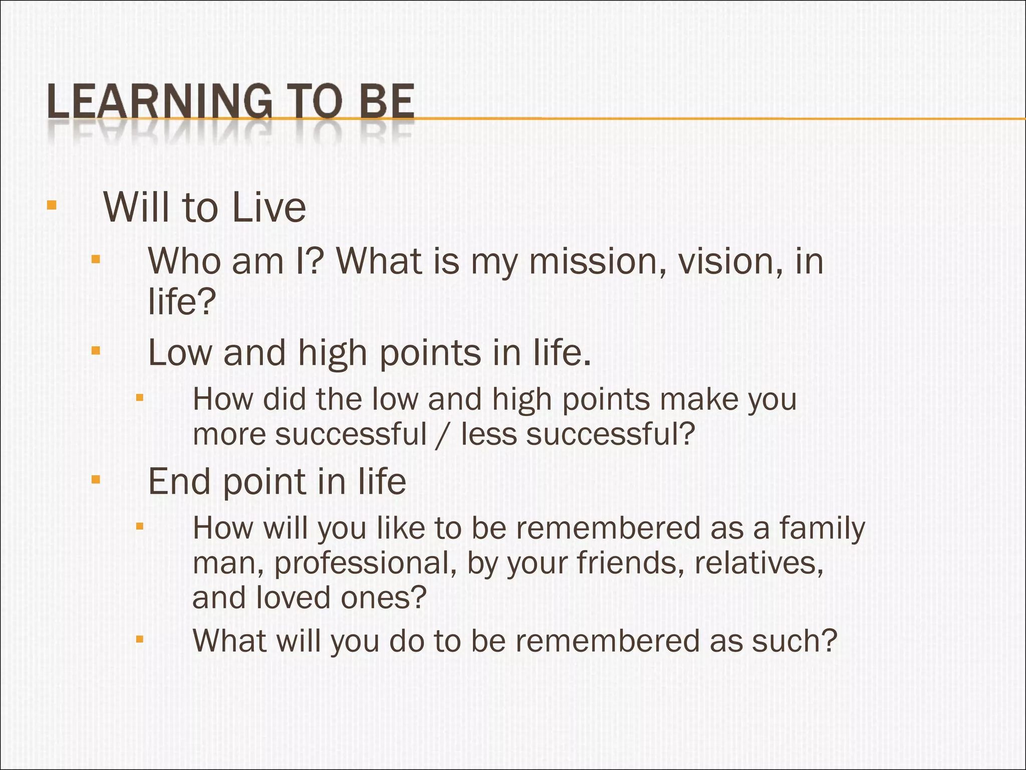 Will to Live Who am I? What is my mission, vision, in life? Low and high points in life. How did the low and high points make you more successful / less successful? End point in life How will you like to be remembered as a family man, professional, by your friends, relatives, and loved ones? What will you do to be remembered as such? 