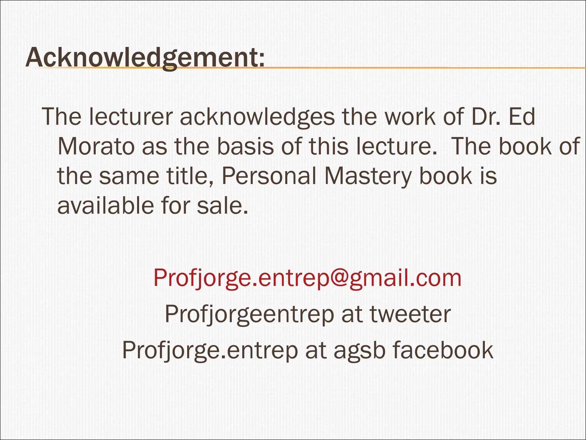 Acknowledgement: The lecturer acknowledges the work of Dr. Ed Morato as the basis of this lecture.  The book of the same title, Personal Mastery book is available for sale. [email_address] Profjorgeentrep at tweeter Profjorge.entrep at agsb facebook 