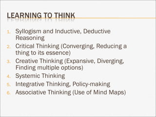 Syllogism and Inductive, Deductive Reasoning Critical Thinking (Converging, Reducing a thing to its essence) Creative Thinking (Expansive, Diverging, Finding multiple options) Systemic Thinking Integrative Thinking, Policy-making Associative Thinking (Use of Mind Maps) 