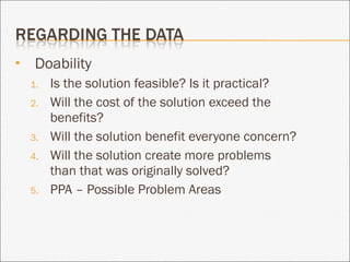 Doability Is the solution feasible? Is it practical? Will the cost of the solution exceed the benefits?  Will the solution benefit everyone concern? Will the solution create more problems than that was originally solved? PPA – Possible Problem Areas 