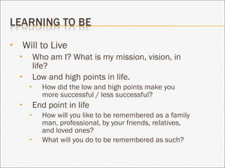 Will to Live Who am I? What is my mission, vision, in life? Low and high points in life. How did the low and high points make you more successful / less successful? End point in life How will you like to be remembered as a family man, professional, by your friends, relatives, and loved ones? What will you do to be remembered as such? 