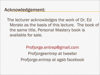 Acknowledgement: The lecturer acknowledges the work of Dr. Ed Morato as the basis of this lecture.  The book of the same title, Personal Mastery book is available for sale. [email_address] Profjorgeentrep at tweeter Profjorge.entrep at agsb facebook 