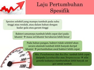 Laju Pertumbuhan
Spesifik
Spesies selektif yang mampu tumbuh pada suhu
tinggi atau rendah, atau dalam bahan dengan
kadar gula atau garam tinggi
Bakteri umumnya tumbuh lebih cepat dari pada
khamir  masa sel khamir berukuran lebih besar
Pada bahan pangan, bakteri tidak selektif akan
secara alamiah tumbuh lebih banyak daripd
khamir  pertumbuhan awal bakteri lebih cepat
Mis. Pseudomonas dan Bacillus tumbuh lebih cepat
daripada Lactobacillus atau Streptococcus  sifat
genetik keduanya membutuhkan lebih banyak zat
gizi untuk tumbuh
 
